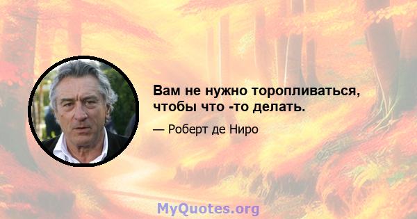 Вам не нужно торопливаться, чтобы что -то делать.