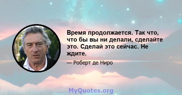 Время продолжается. Так что, что бы вы ни делали, сделайте это. Сделай это сейчас. Не ждите.