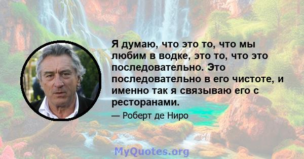 Я думаю, что это то, что мы любим в водке, это то, что это последовательно. Это последовательно в его чистоте, и именно так я связываю его с ресторанами.