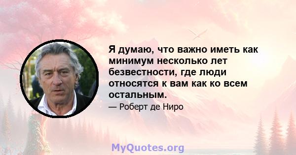 Я думаю, что важно иметь как минимум несколько лет безвестности, где люди относятся к вам как ко всем остальным.