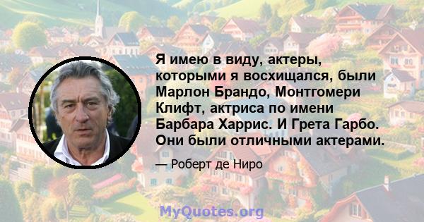 Я имею в виду, актеры, которыми я восхищался, были Марлон Брандо, Монтгомери Клифт, актриса по имени Барбара Харрис. И Грета Гарбо. Они были отличными актерами.