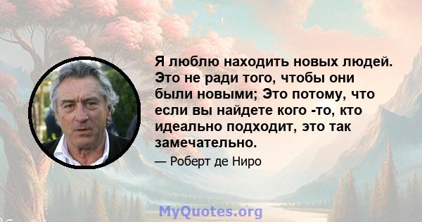 Я люблю находить новых людей. Это не ради того, чтобы они были новыми; Это потому, что если вы найдете кого -то, кто идеально подходит, это так замечательно.