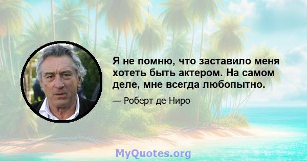 Я не помню, что заставило меня хотеть быть актером. На самом деле, мне всегда любопытно.