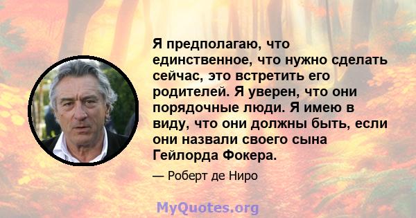 Я предполагаю, что единственное, что нужно сделать сейчас, это встретить его родителей. Я уверен, что они порядочные люди. Я имею в виду, что они должны быть, если они назвали своего сына Гейлорда Фокера.