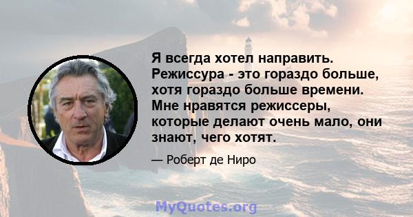 Я всегда хотел направить. Режиссура - это гораздо больше, хотя гораздо больше времени. Мне нравятся режиссеры, которые делают очень мало, они знают, чего хотят.