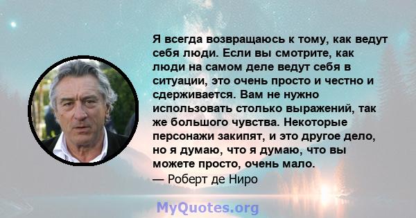 Я всегда возвращаюсь к тому, как ведут себя люди. Если вы смотрите, как люди на самом деле ведут себя в ситуации, это очень просто и честно и сдерживается. Вам не нужно использовать столько выражений, так же большого