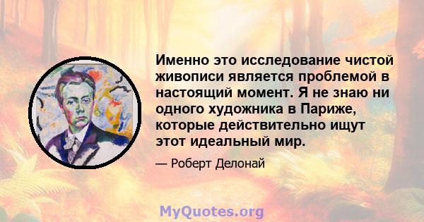 Именно это исследование чистой живописи является проблемой в настоящий момент. Я не знаю ни одного художника в Париже, которые действительно ищут этот идеальный мир.