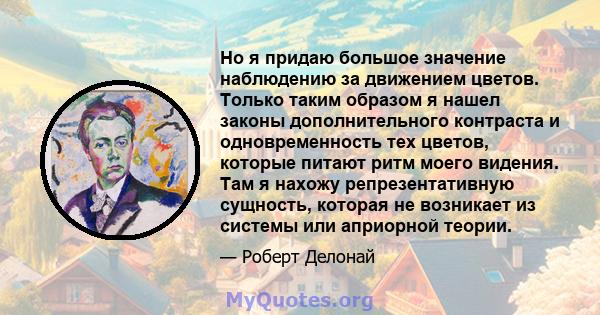 Но я придаю большое значение наблюдению за движением цветов. Только таким образом я нашел законы дополнительного контраста и одновременность тех цветов, которые питают ритм моего видения. Там я нахожу репрезентативную