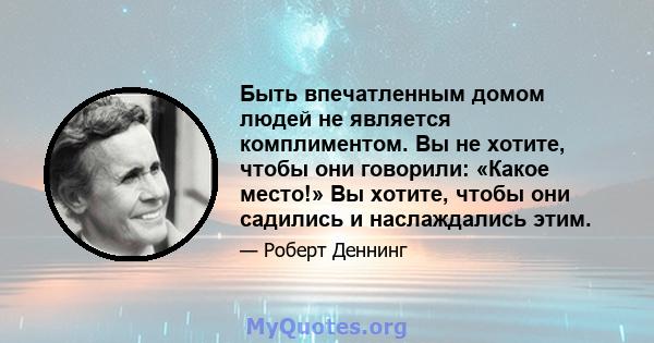 Быть впечатленным домом людей не является комплиментом. Вы не хотите, чтобы они говорили: «Какое место!» Вы хотите, чтобы они садились и наслаждались этим.