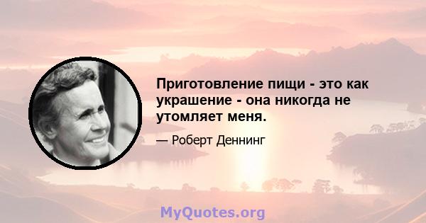 Приготовление пищи - это как украшение - она ​​никогда не утомляет меня.