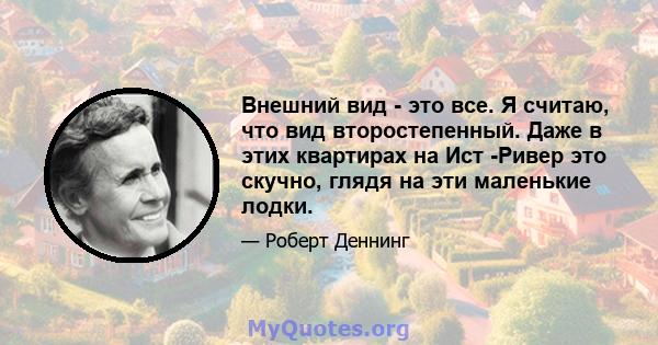 Внешний вид - это все. Я считаю, что вид второстепенный. Даже в этих квартирах на Ист -Ривер это скучно, глядя на эти маленькие лодки.