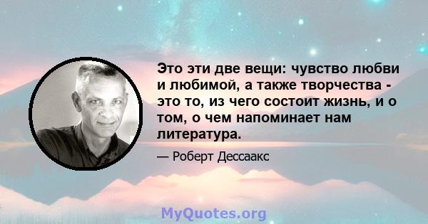 Это эти две вещи: чувство любви и любимой, а также творчества - это то, из чего состоит жизнь, и о том, о чем напоминает нам литература.