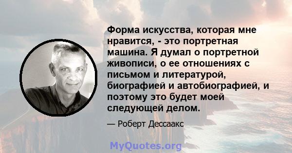 Форма искусства, которая мне нравится, - это портретная машина. Я думал о портретной живописи, о ее отношениях с письмом и литературой, биографией и автобиографией, и поэтому это будет моей следующей делом.