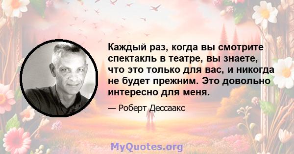 Каждый раз, когда вы смотрите спектакль в театре, вы знаете, что это только для вас, и никогда не будет прежним. Это довольно интересно для меня.