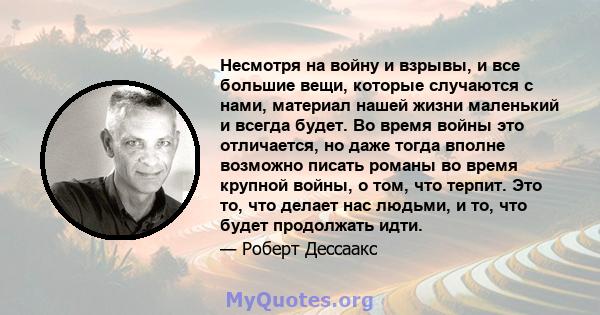 Несмотря на войну и взрывы, и все большие вещи, которые случаются с нами, материал нашей жизни маленький и всегда будет. Во время войны это отличается, но даже тогда вполне возможно писать романы во время крупной войны, 