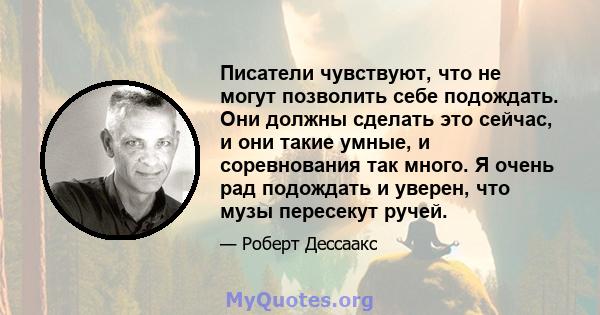 Писатели чувствуют, что не могут позволить себе подождать. Они должны сделать это сейчас, и они такие умные, и соревнования так много. Я очень рад подождать и уверен, что музы пересекут ручей.