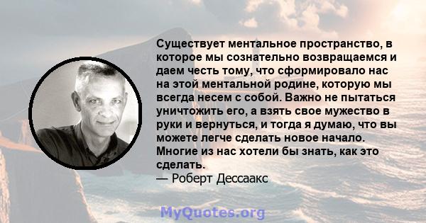 Существует ментальное пространство, в которое мы сознательно возвращаемся и даем честь тому, что сформировало нас на этой ментальной родине, которую мы всегда несем с собой. Важно не пытаться уничтожить его, а взять