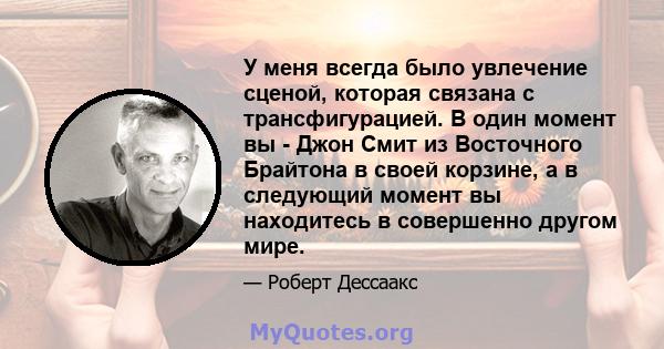 У меня всегда было увлечение сценой, которая связана с трансфигурацией. В один момент вы - Джон Смит из Восточного Брайтона в своей корзине, а в следующий момент вы находитесь в совершенно другом мире.