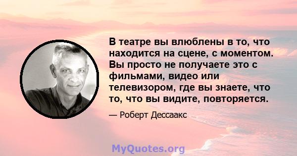 В театре вы влюблены в то, что находится на сцене, с моментом. Вы просто не получаете это с фильмами, видео или телевизором, где вы знаете, что то, что вы видите, повторяется.