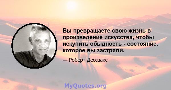 Вы превращаете свою жизнь в произведение искусства, чтобы искупить обыдность - состояние, которое вы застряли.