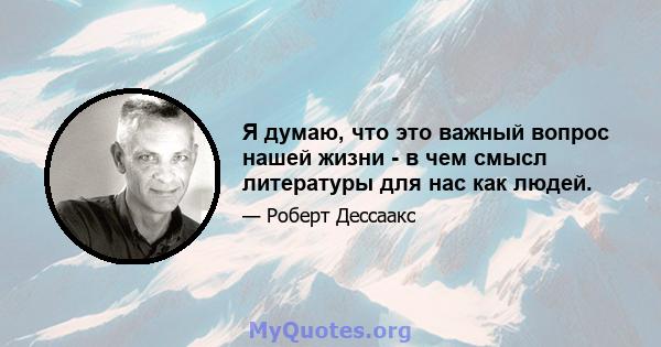 Я думаю, что это важный вопрос нашей жизни - в чем смысл литературы для нас как людей.