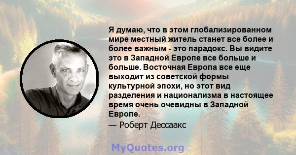 Я думаю, что в этом глобализированном мире местный житель станет все более и более важным - это парадокс. Вы видите это в Западной Европе все больше и больше. Восточная Европа все еще выходит из советской формы