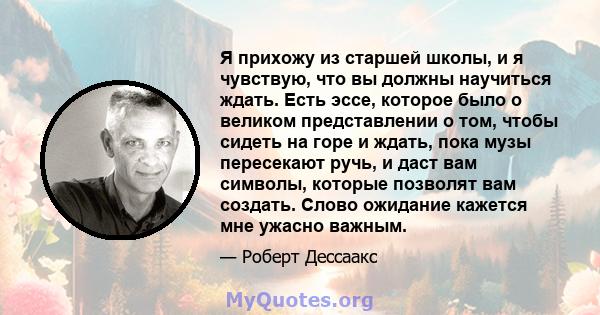 Я прихожу из старшей школы, и я чувствую, что вы должны научиться ждать. Есть эссе, которое было о великом представлении о том, чтобы сидеть на горе и ждать, пока музы пересекают ручь, и даст вам символы, которые