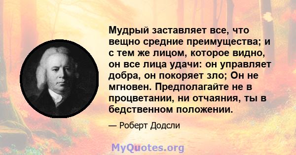 Мудрый заставляет все, что вещно средние преимущества; и с тем же лицом, которое видно, он все лица удачи: он управляет добра, он покоряет зло; Он не мгновен. Предполагайте не в процветании, ни отчаяния, ты в