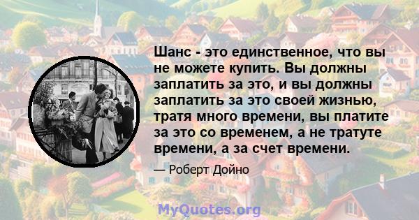 Шанс - это единственное, что вы не можете купить. Вы должны заплатить за это, и вы должны заплатить за это своей жизнью, тратя много времени, вы платите за это со временем, а не тратуте времени, а за счет времени.