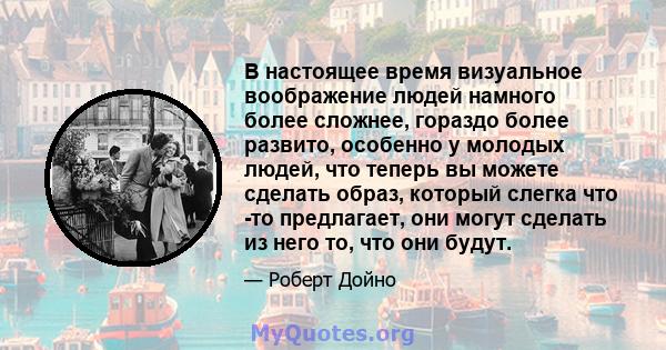 В настоящее время визуальное воображение людей намного более сложнее, гораздо более развито, особенно у молодых людей, что теперь вы можете сделать образ, который слегка что -то предлагает, они могут сделать из него то, 