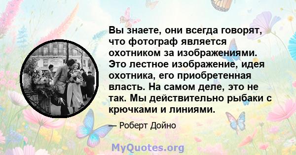 Вы знаете, они всегда говорят, что фотограф является охотником за изображениями. Это лестное изображение, идея охотника, его приобретенная власть. На самом деле, это не так. Мы действительно рыбаки с крючками и линиями.