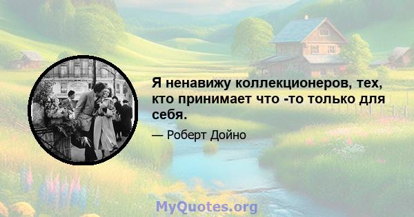 Я ненавижу коллекционеров, тех, кто принимает что -то только для себя.