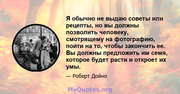 Я обычно не выдаю советы или рецепты, но вы должны позволить человеку, смотрящему на фотографию, пойти на то, чтобы закончить ее. Вы должны предложить им семя, которое будет расти и откроет их умы.