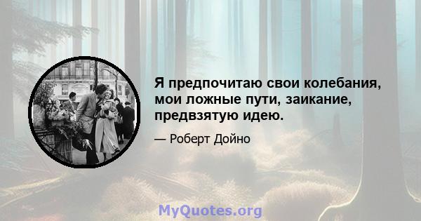 Я предпочитаю свои колебания, мои ложные пути, заикание, предвзятую идею.