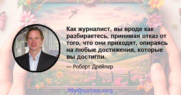 Как журналист, вы вроде как разбираетесь, принимая отказ от того, что они приходят, опираясь на любые достижения, которые вы достигли.