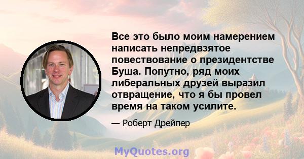 Все это было моим намерением написать непредвзятое повествование о президентстве Буша. Попутно, ряд моих либеральных друзей выразил отвращение, что я бы провел время на таком усилите.