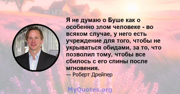 Я не думаю о Буше как о особенно злом человеке - во всяком случае, у него есть учреждение для того, чтобы не укрываться обидами, за то, что позволил тому, чтобы все сбилось с его спины после мгновения.