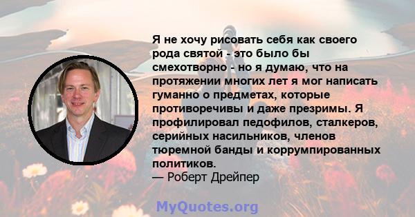 Я не хочу рисовать себя как своего рода святой - это было бы смехотворно - но я думаю, что на протяжении многих лет я мог написать гуманно о предметах, которые противоречивы и даже презримы. Я профилировал педофилов,