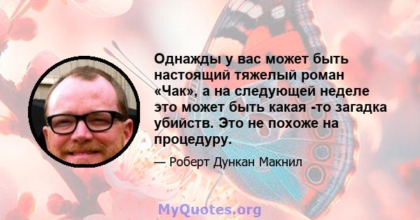 Однажды у вас может быть настоящий тяжелый роман «Чак», а на следующей неделе это может быть какая -то загадка убийств. Это не похоже на процедуру.