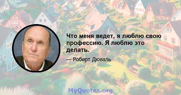 Что меня ведет, я люблю свою профессию. Я люблю это делать.