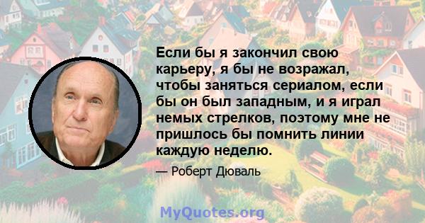 Если бы я закончил свою карьеру, я бы не возражал, чтобы заняться сериалом, если бы он был западным, и я играл немых стрелков, поэтому мне не пришлось бы помнить линии каждую неделю.