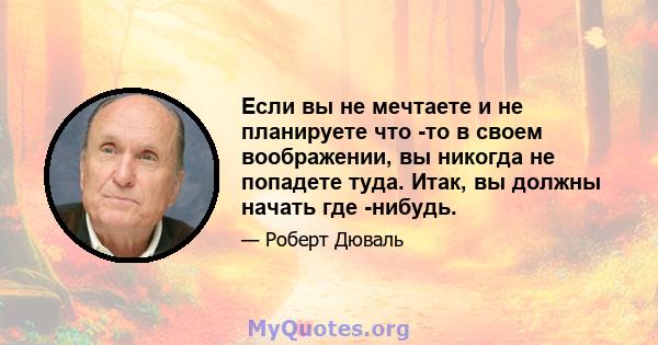 Если вы не мечтаете и не планируете что -то в своем воображении, вы никогда не попадете туда. Итак, вы должны начать где -нибудь.