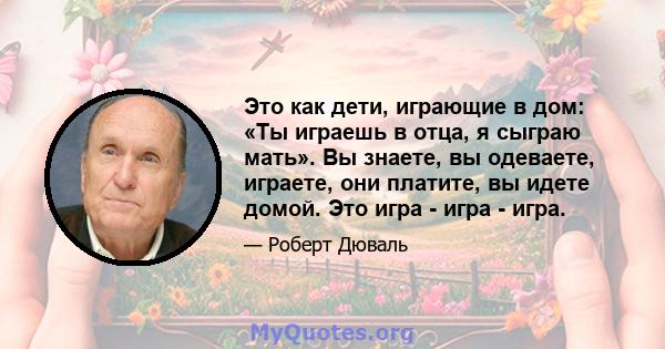 Это как дети, играющие в дом: «Ты играешь в отца, я сыграю мать». Вы знаете, вы одеваете, играете, они платите, вы идете домой. Это игра - игра - игра.