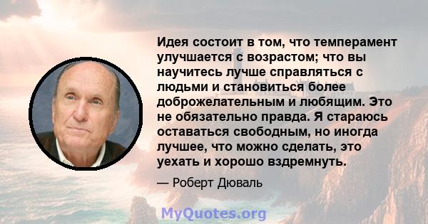 Идея состоит в том, что темперамент улучшается с возрастом; что вы научитесь лучше справляться с людьми и становиться более доброжелательным и любящим. Это не обязательно правда. Я стараюсь оставаться свободным, но