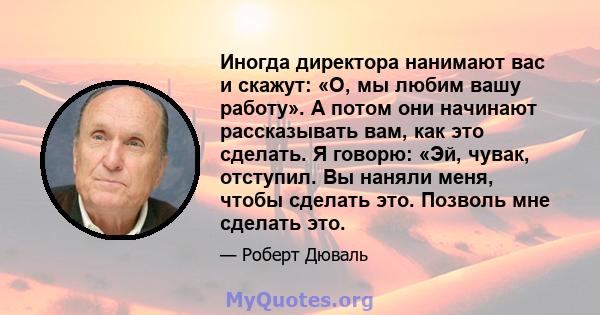 Иногда директора нанимают вас и скажут: «О, мы любим вашу работу». А потом они начинают рассказывать вам, как это сделать. Я говорю: «Эй, чувак, отступил. Вы наняли меня, чтобы сделать это. Позволь мне сделать это.