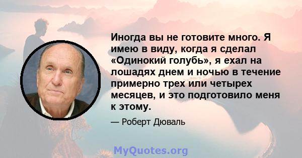 Иногда вы не готовите много. Я имею в виду, когда я сделал «Одинокий голубь», я ехал на лошадях днем ​​и ночью в течение примерно трех или четырех месяцев, и это подготовило меня к этому.