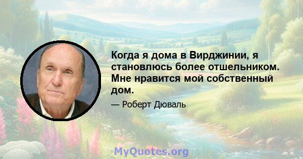 Когда я дома в Вирджинии, я становлюсь более отшельником. Мне нравится мой собственный дом.