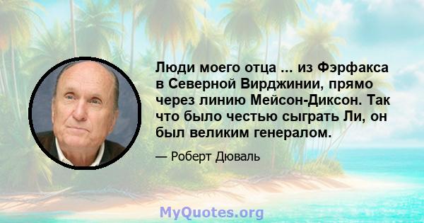 Люди моего отца ... из Фэрфакса в Северной Вирджинии, прямо через линию Мейсон-Диксон. Так что было честью сыграть Ли, он был великим генералом.