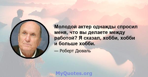 Молодой актер однажды спросил меня, что вы делаете между работой? Я сказал, хобби, хобби и больше хобби.