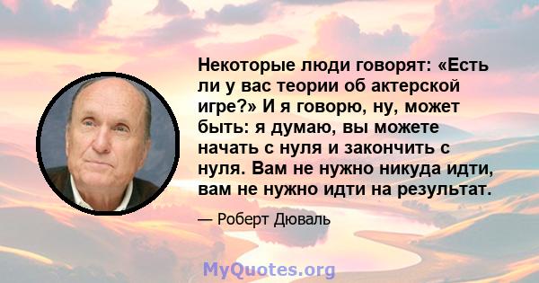 Некоторые люди говорят: «Есть ли у вас теории об актерской игре?» И я говорю, ну, может быть: я думаю, вы можете начать с нуля и закончить с нуля. Вам не нужно никуда идти, вам не нужно идти на результат.